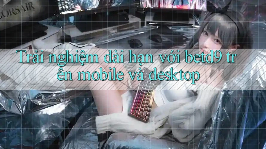 Trải nghiệm dài hạn với betd9 trên mobile và desktop Trải nghiệm dài hạn với betd9 trên mobile và desktop