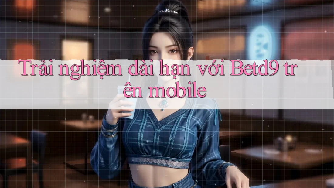 Trải nghiệm dài hạn với Betd9 trên mobile