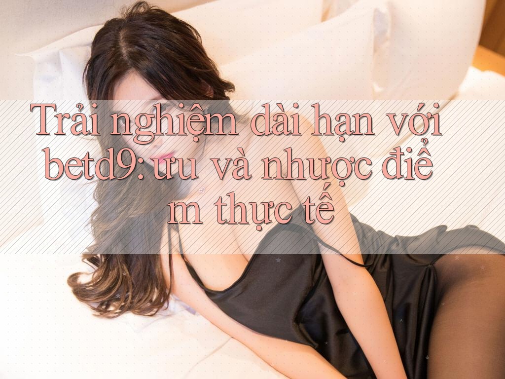 Trải nghiệm dài hạn với betd9: ưu và nhược điểm thực tế