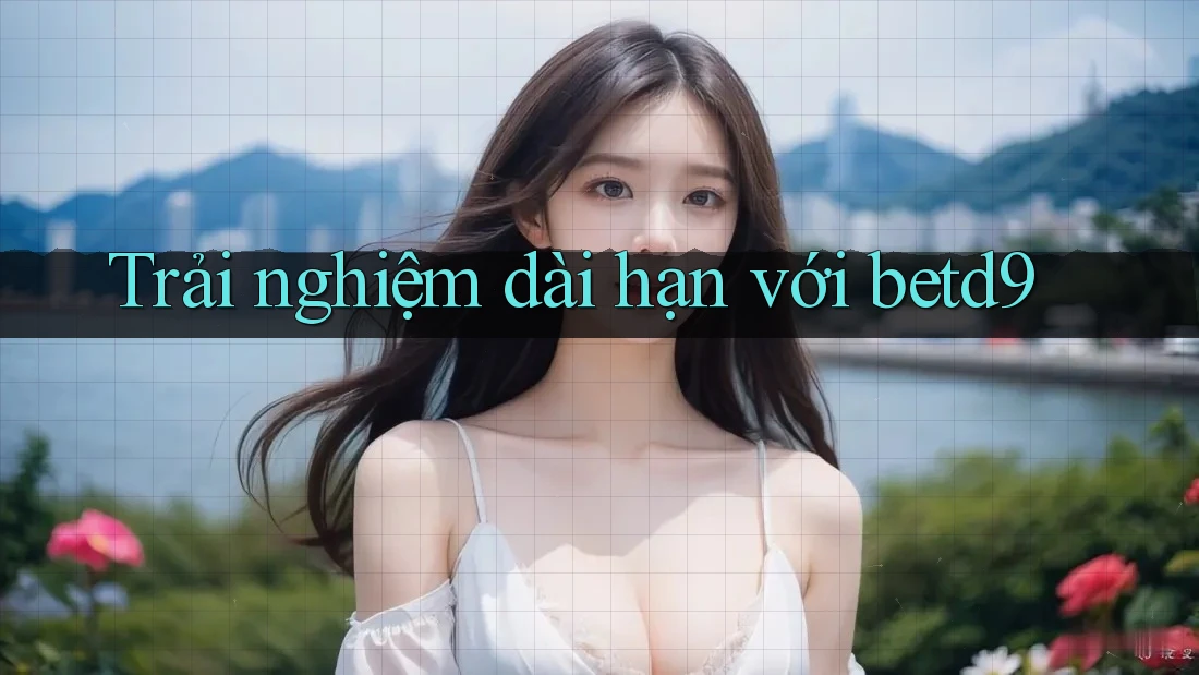 Trải nghiệm dài hạn với betd9 Trải nghiệm dài hạn với betd9