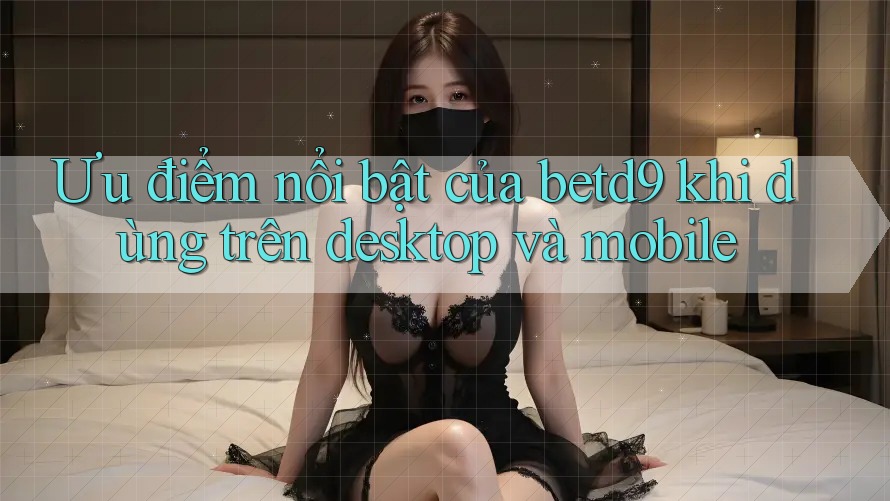 Ưu điểm nổi bật của betd9 khi dùng trên desktop và mobile Ưu điểm nổi bật của betd9 khi dùng trên desktop và mobile