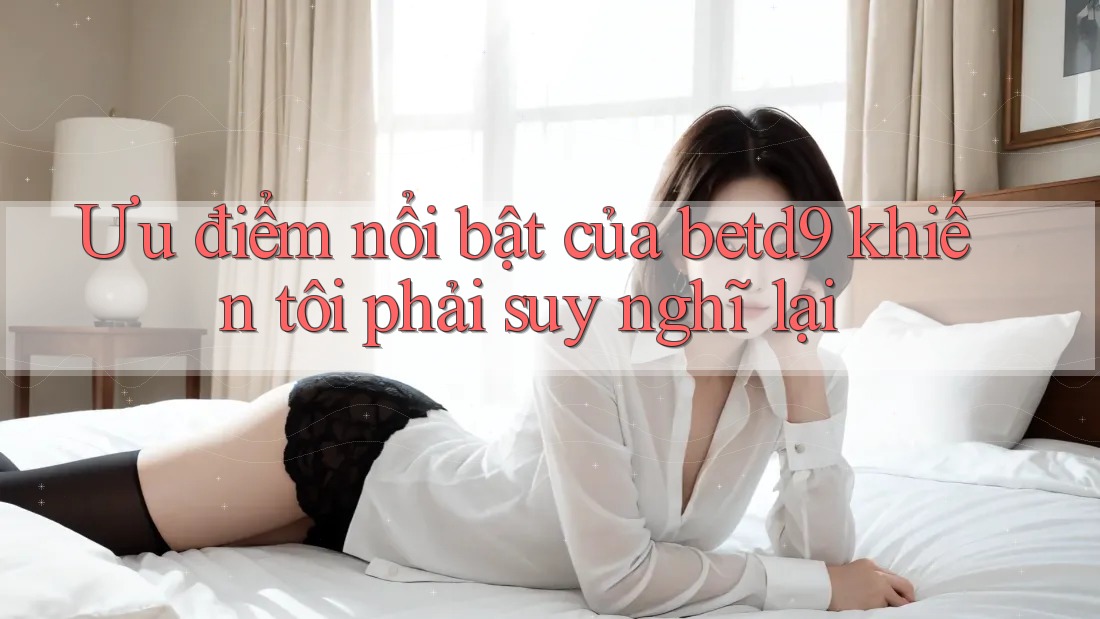 Ưu điểm nổi bật của betd9 khiến tôi phải suy nghĩ lại