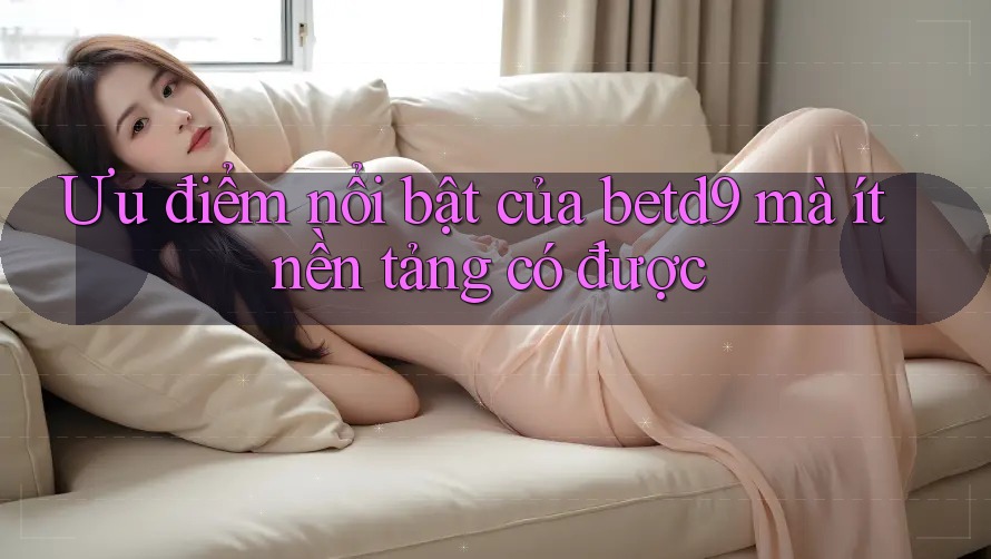 Ưu điểm nổi bật của betd9 mà ít nền tảng có được Ưu điểm nổi bật của betd9 mà ít nền tảng có được