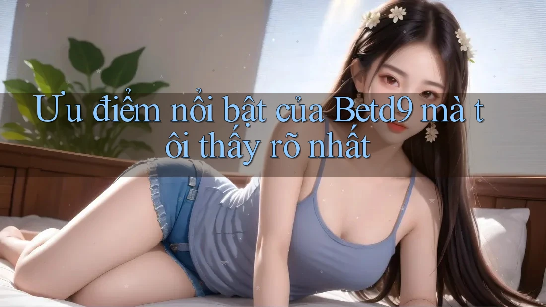 Ưu điểm nổi bật của Betd9 mà tôi thấy rõ nhất Ưu điểm nổi bật của Betd9 mà tôi thấy rõ nhất