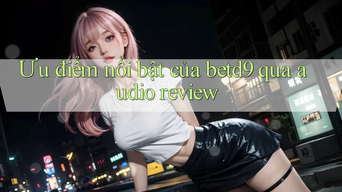 Ưu điểm nổi bật của betd9 qua audio review Ưu điểm nổi bật của betd9 qua audio review