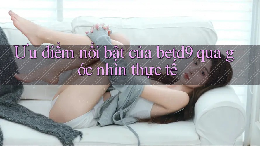 Ưu điểm nổi bật của betd9 qua góc nhìn thực tế Ưu điểm nổi bật của betd9 qua góc nhìn thực tế