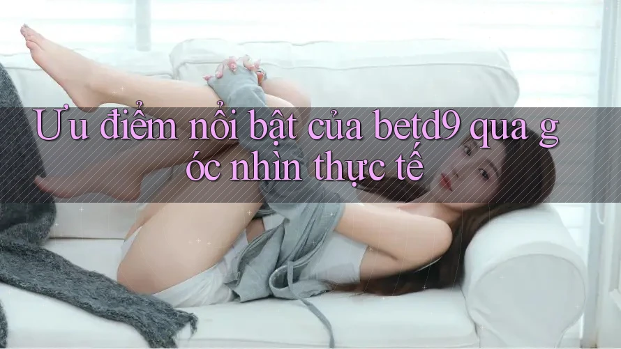 Ưu điểm nổi bật của betd9 qua góc nhìn thực tế Ưu điểm nổi bật của betd9 qua góc nhìn thực tế