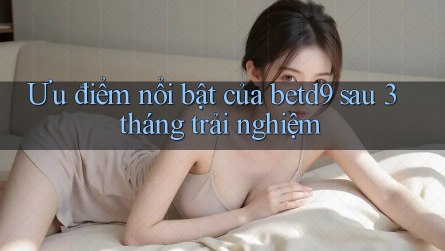 Ưu điểm nổi bật của betd9 sau 3 tháng trải nghiệm Ưu điểm nổi bật của betd9 sau 3 tháng trải nghiệm