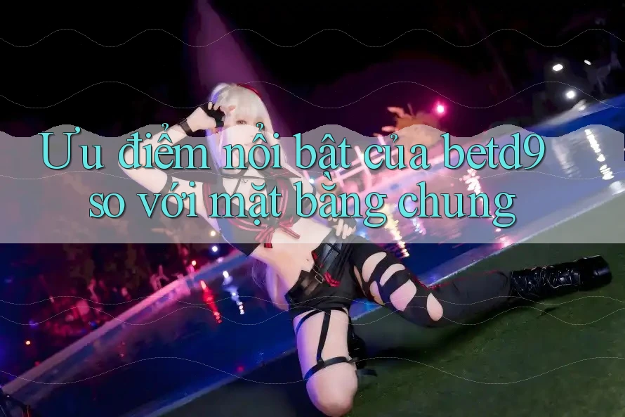 Ưu điểm nổi bật của betd9 so với mặt bằng chung Ưu điểm nổi bật của betd9 so với mặt bằng chung