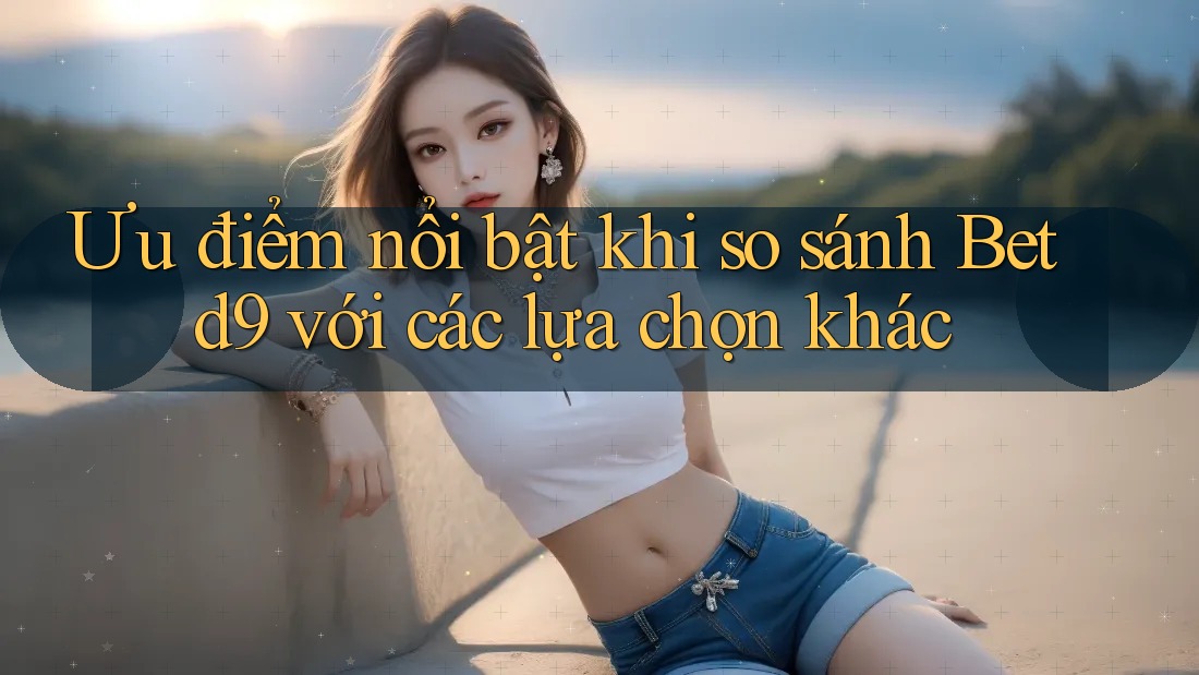 Ưu điểm nổi bật khi so sánh Betd9 với các lựa chọn khác Ưu điểm nổi bật khi so sánh Betd9 với các lựa chọn khác