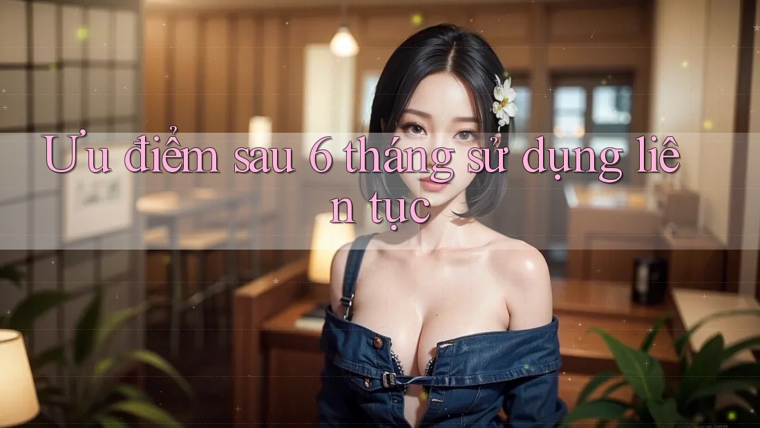 Ưu điểm sau 6 tháng sử dụng liên tục Ưu điểm sau 6 tháng sử dụng liên tục