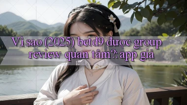 Vì sao (2025) betd9 được group review quan tâm app giả