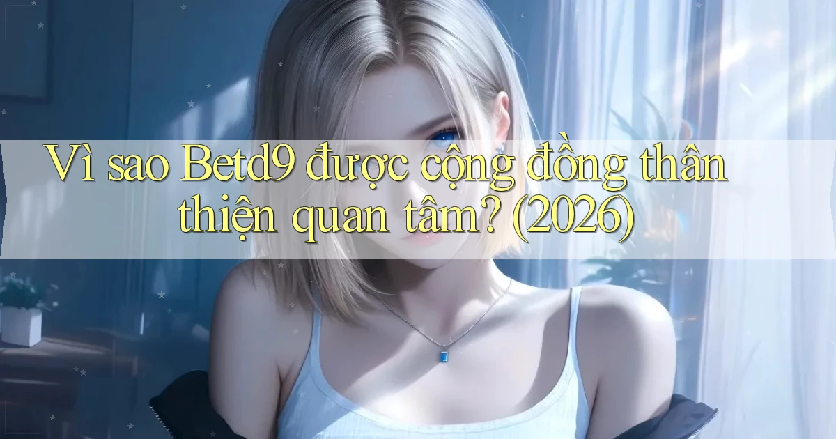 Vì sao Betd9 được cộng đồng thân thiện quan tâm (2026)