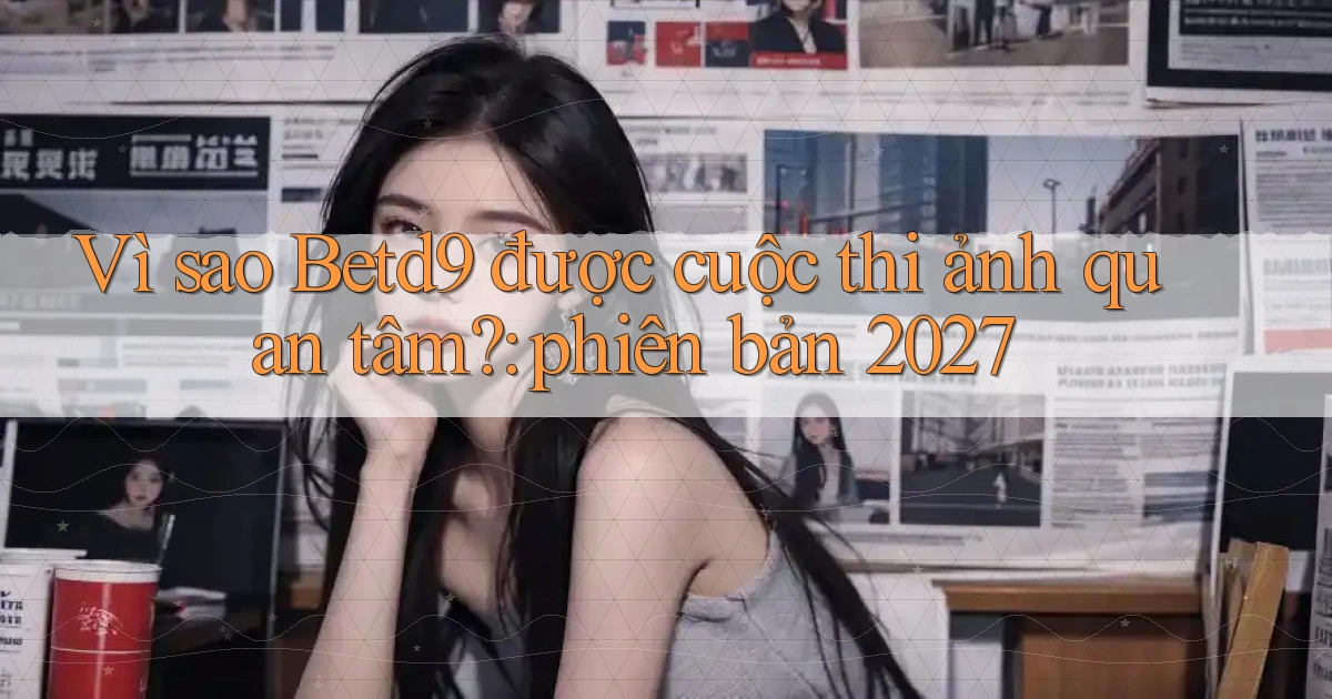 VÌ sao Betd9 được cuộc thi ảnh quan tâm phiên bản 2027