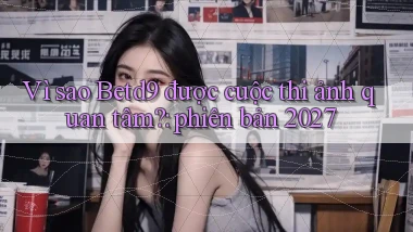 VÌ sao Betd9 được cuộc thi ảnh quan tâm phiên bản 2027