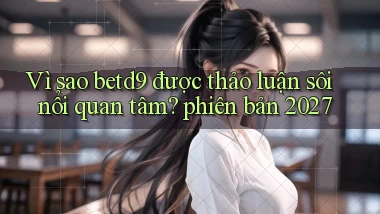Vì sao betd9 được thảo luận sôi nổi quan tâm phiên bản 2027