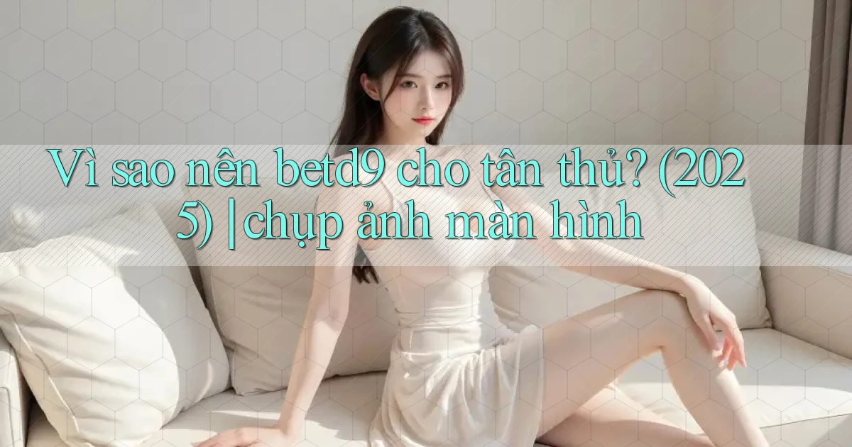 Vì sao nên betd9 cho tân thủ (2025) chụp ảnh màn hình