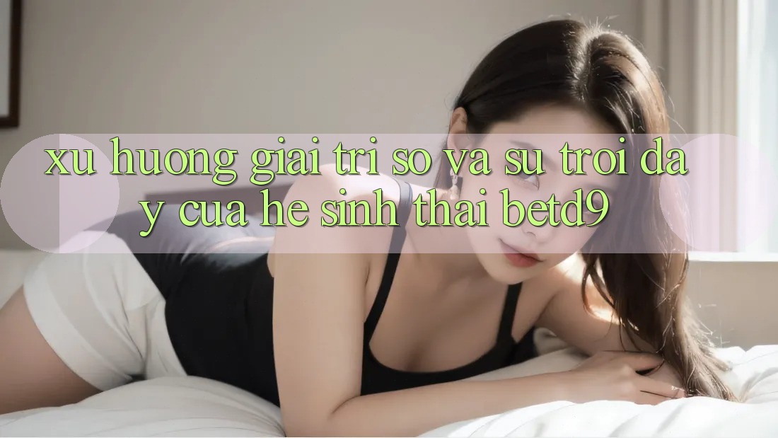 Xu Hướng Giải Trí Số Và Sự Trỗi Dậy Của Hệ Sinh Thái betd9 Xu Hướng Giải Trí Số Và Sự Trỗi Dậy Của Hệ Sinh Thái betd9