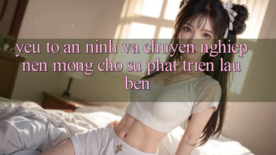 Yếu Tố An ninh Và Chuyên nghiệp: Nền Móng Cho Sự Phát Triển Lâu bền