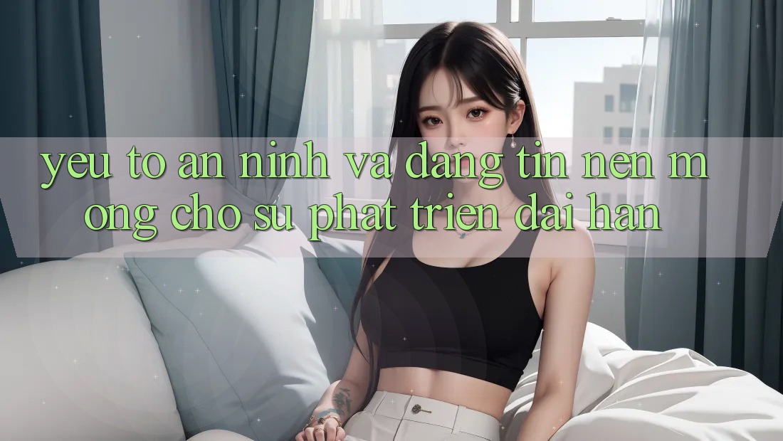 Yếu Tố An ninh Và Đáng tin: Nền Móng Cho Sự Phát Triển Dài hạn Yếu Tố An ninh Và Đáng tin: Nền Móng Cho Sự Phát Triển Dài hạn